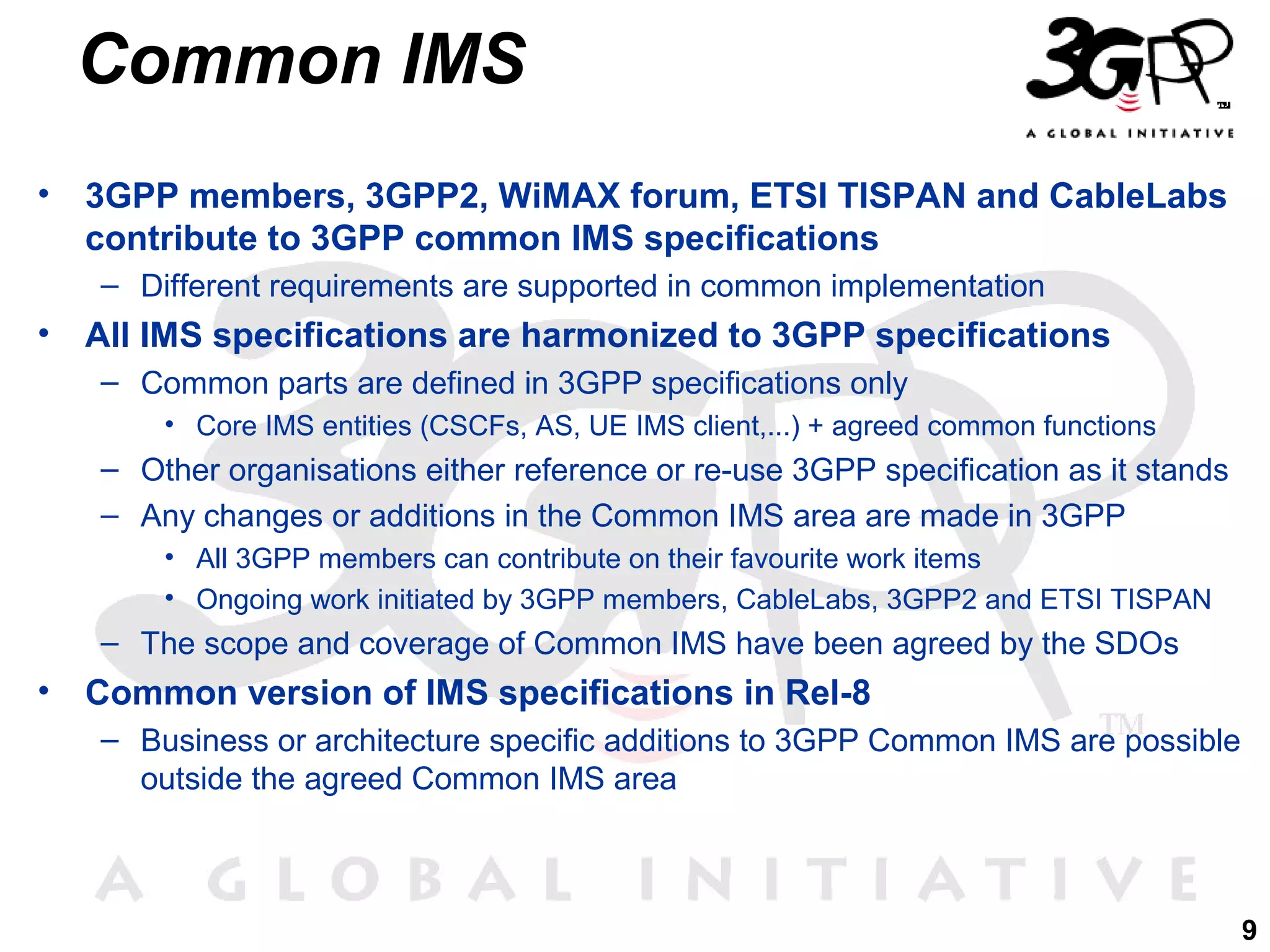 Common IMS
•

3GPP members, 3GPP2, WiMAX forum, ETSI TISPAN and CableLabs
contribute to 3GPP common IMS specifications
– Different requirements are supported in common implementation

•

All IMS specifications are harmonized to 3GPP specifications
– Common parts are defined in 3GPP specifications only
• Core IMS entities (CSCFs, AS, UE IMS client,...) + agreed common functions

– Other organisations either reference or re-use 3GPP specification as it stands
– Any changes or additions in the Common IMS area are made in 3GPP
• All 3GPP members can contribute on their favourite work items
• Ongoing work initiated by 3GPP members, CableLabs, 3GPP2 and ETSI TISPAN

– The scope and coverage of Common IMS have been agreed by the SDOs

•

Common version of IMS specifications in Rel-8
– Business or architecture specific additions to 3GPP Common IMS are possible
outside the agreed Common IMS area

9

 