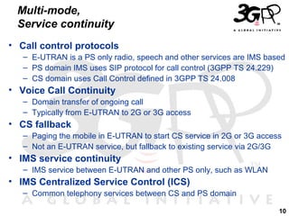 Multi-mode,
Service continuity
• Call control protocols
– E-UTRAN is a PS only radio, speech and other services are IMS based
– PS domain IMS uses SIP protocol for call control (3GPP TS 24.229)
– CS domain uses Call Control defined in 3GPP TS 24.008

• Voice Call Continuity
– Domain transfer of ongoing call
– Typically from E-UTRAN to 2G or 3G access

• CS fallback
– Paging the mobile in E-UTRAN to start CS service in 2G or 3G access
– Not an E-UTRAN service, but fallback to existing service via 2G/3G

• IMS service continuity
– IMS service between E-UTRAN and other PS only, such as WLAN

• IMS Centralized Service Control (ICS)
– Common telephony services between CS and PS domain
10

 