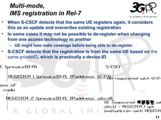 Multi-mode,
IMS registration in Rel-7
•
•

When S-CSCF detects that the same UE registers again, it considers
this as an update and overwrites existing registration
In some cases it may not be possible to de-register when changing
from one access technology to another
– UE might lose radio coverage before being able to de-register

•

S-CSCF detects that the registration is from the same UE based on the
same privateID, which is practically a device-ID

E (privateID-A)

S-CSCF

REGISTER 1 (privateID-A, IPaddress: 1.2.3.4) registered with 1.2.3.4
UE

oss of
radio
REGISTER 2 (privateID-A, IPaddress: a.b.c.d)

UE registered ONLY wit
a.b.c.d – REGISTER 1 got
overwritten with REGISTE
11

 