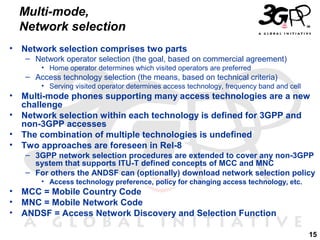 Multi-mode,
Network selection
•

Network selection comprises two parts
– Network operator selection (the goal, based on commercial agreement)
• Home operator determines which visited operators are preferred

– Access technology selection (the means, based on technical criteria)
• Serving visited operator determines access technology, frequency band and cell

•
•
•
•

Multi-mode phones supporting many access technologies are a new
challenge
Network selection within each technology is defined for 3GPP and
non-3GPP accesses
The combination of multiple technologies is undefined
Two approaches are foreseen in Rel-8
– 3GPP network selection procedures are extended to cover any non-3GPP
system that supports ITU-T defined concepts of MCC and MNC
– For others the ANDSF can (optionally) download network selection policy
• Access technology preference, policy for changing access technology, etc.

•
•
•

MCC = Mobile Country Code
MNC = Mobile Network Code
ANDSF = Access Network Discovery and Selection Function
15

 
