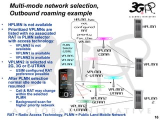 Multi-mode network selection,
Outbound roaming example
•
•

HPLMN is not available
Prioritized VPLMNs are
listed with no associated
RAT in PLMN selector
with access technology:
–
–
–

•

VPLMN5 is not
available
VPLMN1 is available
VPLMN2 is available

VPLMN2 is selected via
2G, 3G or E-UTRAN
–

•

HPLMN has
not
configured
RAT
priority
for this
VPLMN

–

VPLMN1
CDMA

VPLMN5
VPLMN2

VPLMN1

VPLMN1

USIM configured RAT
preference possible

After PLMN selection
normal idle mode is
resumed
–

PLMN
Selector
(USIM):

Cell & RAT may change
within the selected
PLMN
Background scan for
higher priority network

HPLMN

VPLMN1
E-UTRAN
?
VPLMN2
UTRAN
VPLMN2
GERAN

VPLMN2
E-UTRAN
RAT = Radio Access Technology, PLMN = Public Land Mobile Network

VPLMN
2

16

 