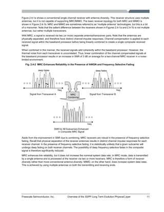 Freescale Semiconductor, Inc. Overview of the 3GPP Long Term Evolution Physical Layer 11
Figure 2.4-1a shows a conventional single channel receiver with antenna diversity. This receiver structure uses multiple
antennas, but it is not capable of supporting MRC/MIMO. The basic receiver topology for both MRC and MIMO is
shown in Figure 2.4-1b. MRC and MIMO are sometimes referred to as “multiple antenna” technologies, but this is a bit
of a misnomer. Note that the salient difference between the receivers shown in Figures 2.4-1a and 2.4-1b is not multiple
antennas, but rather multiple transceivers.
With MRC, a signal is received via two (or more) separate antenna/transceiver pairs. Note that the antennas are
physically separated, and therefore have distinct channel impulse responses. Channel compensation is applied to each
received signal within the baseband processor before being linearly combined to create a single composite received
signal.
When combined in this manner, the received signals add coherently within the baseband processor. However, the
thermal noise from each transceiver is uncorrelated. Thus, linear combination of the channel compensated signals at
the baseband processor results in an increase in SNR of 3 dB on average for a two-channel MRC receiver in a noise-
limited environment.
Fig. 2.4-2 MRC Enhances Reliability in the Presence of AWGN and Frequency Selective Fading
freq freq
deep fades deep fades
freq
Signal from Transceiver A Signal from Transceiver B
SNR for All Subcarriers Enhanced
in Composite MRC Signal
MRC
Combining
Aside from the improvement in SNR due to combining, MRC receivers are robust in the presence of frequency selective
fading. Recall that physical separation of the receiver antennas results in distinct channel impulse responses for each
receiver channel. In the presence of frequency selective fading, it is statistically unlikely that a given subcarrier will
undergo deep fading on both receiver channels. The possibility of deep frequency selective fades in the composite
signal is therefore significantly reduced.
MRC enhances link reliability, but it does not increase the nominal system data rate. In MRC mode, data is transmitted
by a single antenna and is processed at the receiver via two or more receivers. MRC is therefore a form of receiver
diversity rather than more conventional antenna diversity. MIMO, on the other hand, does increase system data rates.
This is achieved by using multiple antennas on both the transmitting and receiving ends.
 