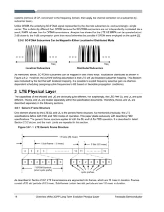 14 Overview of the 3GPP Long Term Evolution Physical Layer Freescale Semiconductor
systems (removal of CP, conversion to the frequency domain, then apply the channel correction on a subcarrier-by-
subcarrier basis).
Unlike OFDM, the underlying SC-FDMA signal represented by the discrete subcarriers is—not surprisingly—single
carrier. This is distinctly different than OFDM because the SC-FDMA subcarriers are not independently modulated. As a
result, PAPR is lower than for OFDM transmissions. Analysis has shown that the LTE UE RFPA can be operated about
2 dB closer to the 1-dB compression point than would otherwise be possible if OFDM were employed on the uplink [2].
2.5-2 SC-FDMA Subcarriers Can be Mapped in Either Localized or Distributed Mode
Localized Subcarriers
freq freq
Distributed Subcarriers
As mentioned above, SC-FDMA subcarriers can be mapped in one of two ways: localized or distributed as shown in
Figure 2.5-2. However, the current working assumption is that LTE will use localized subcarrier mapping. This decision
was motivated by the fact that with localized mapping, it is possible to exploit frequency selective gain via channel-
dependent scheduling (assigning uplink frequencies to UE based on favorable propagation conditions).
3 LTE Physical Layer
The capabilities of the eNodeB and UE are obviously quite different. Not surprisingly, the LTE PHY DL and UL are quite
different. The DL and UL are treated separately within the specification documents. Therefore, the DL and UL are
described separately in the following sections.
3.0.1 Generic Frame Structure
One element shared by the LTE DL and UL is the generic frame structure. As mentioned previously, the LTE
specifications define both FDD and TDD modes of operation. This paper deals exclusively with describing FDD
specifications. The generic frame structure applies to both the DL and UL for FDD operation. It is described in detail
Section 2.3.2 above, and the main points are repeated in this section.
Figure 3.0.1-1 LTE Generic Frame Structure
0 1 2 3 10 11 19
1 Sub-Frame (1.0 msec)
1 Frame (10 msec)
50 1 2 3 4 6 50 1 2 3 4 6
7 OFDM Symbols
(short cyclic prefix)
cyclic prefixes
1 Slot (0.5 msec)
As described in Section 2.3.2, LTE transmissions are segmented into frames, which are 10 msec in duration. Frames
consist of 20 slot periods of 0.5 msec. Sub-frames contain two slot periods and are 1.0 msec in duration.
 