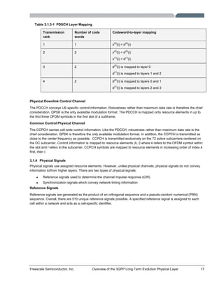 Freescale Semiconductor, Inc. Overview of the 3GPP Long Term Evolution Physical Layer 17
Table 3.1.3-1 PDSCH Layer Mapping
Transmission
rank
Number of code
words
Codeword-to-layer mapping
1 1 x
(0)
(i) = d
(0)
(i)
2 2 x
(0)
(i) = d
(0)
(i)
x
(1)
(i) = d
(1)
(i)
3 2 d
(0)
(i) is mapped to layer 0
d
(1)
(i) is mapped to layers 1 and 2
4 2 d
(0)
(i) is mapped to layers 0 and 1
d
(1)
(i) is mapped to layers 2 and 3
Physical Downlink Control Channel
The PDCCH conveys UE-specific control information. Robustness rather than maximum data rate is therefore the chief
consideration. QPSK is the only available modulation format. The PDCCH is mapped onto resource elements in up to
the first three OFDM symbols in the first slot of a subframe.
Common Control Physical Channel
The CCPCH carries cell-wide control information. Like the PDCCH, robustness rather than maximum data rate is the
chief consideration. QPSK is therefore the only available modulation format. In addition, the CCPCH is transmitted as
close to the center frequency as possible. CCPCH is transmitted exclusively on the 72 active subcarriers centered on
the DC subcarrier. Control information is mapped to resource elements (k, l) where k refers to the OFDM symbol within
the slot and l refers to the subcarrier. CCPCH symbols are mapped to resource elements in increasing order of index k
first, then l.
3.1.4 Physical Signals
Physical signals use assigned resource elements. However, unlike physical channels, physical signals do not convey
information to/from higher layers. There are two types of physical signals:
• Reference signals used to determine the channel impulse response (CIR)
• Synchronization signals which convey network timing information
Reference Signals
Reference signals are generated as the product of an orthogonal sequence and a pseudo-random numerical (PRN)
sequence. Overall, there are 510 unique reference signals possible. A specified reference signal is assigned to each
cell within a network and acts as a cell-specific identifier.
 