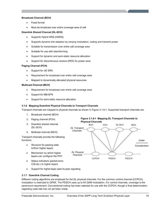 Freescale Semiconductor, Inc. Overview of the 3GPP Long Term Evolution Physical Layer 19
Broadcast Channel (BCH)
• Fixed format
• Must be broadcast over entire coverage area of cell
Downlink Shared Channel (DL-SCH)
• Supports Hybrid ARQ (HARQ)
• Supports dynamic link adaption by varying modulation, coding and transmit power
• Suitable for transmission over entire cell coverage area
• Suitable for use with beamforming
• Support for dynamic and semi-static resource allocation
• Support for discontinuous receive (DRX) for power save
Paging Channel (PCH)
• Support for UE DRX
• Requirement for broadcast over entire cell coverage area
• Mapped to dynamically allocated physical resources
Multicast Channel (MCH)
• Requirement for broadcast over entire cell coverage area
• Support for MB-SFN
• Support for semi-static resource allocation
3.1.6 Mapping Downlink Physical Channels to Transport Channels
Transport channels are mapped to physical channels as shown in Figure 3.1.6-1. Supported transport channels are:
1. Broadcast channel (BCH)
2. Paging channel (PCH)
3. Downlink shared channel
(DL-SCH)
4. Multicast channel (MCH)
Transport channels provide the following
functions:
• Structure for passing data
to/from higher layers
• Mechanism by which higher
layers can configure the PHY
• Status indicators (packet error,
CQI etc.) to higher layers
• Support for higher-layer peer-to-peer signaling
3.1.7 Downlink Channel Coding
Different coding algorithms are employed for the DL physical channels. For the common control channel (CCPCH),
modulation is restricted to QPSK. The PDSCH uses up to 64 QAM modulation. For control channels, coverage is the
paramount requirement. Convolutional coding has been selected for use with the CCPCH, though a final determination
regarding code rate has not yet been made.
CCPCH PDSCH PDCCH
BCH PCH MCHDL-SCH
DL Transport
Channels
DL Physical
Channels
Under
Consideration
Figure 3.1.6-1 Mapping DL Transport Channels to
Physical Channels
 