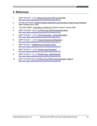 Freescale Semiconductor, Inc. Overview of the 3GPP Long Term Evolution Physical Layer 23
5 References
1. 3GPP TR 25.913 - v7.3.0, Requirements for EUTRA and EUTRAN,
http://www.3gpp.org/ftp/Specs/archive/25%5Fseries/25.913/
2. Van Nee and Prasad, OFDM for Wireless Multimedia Communications, Artech House Publishers,
ISBN 0-890006-530-6, 2000
3. T Doc #R1-060023, Cubic Metric in 3GPP-LTE, Motorola, Helsinki, January 2006
4. 3GPP TS 36.300 – v8.0.0, E-UTRA and E-UTRAN Overall Description,
http://www.3gpp.org/ftp/Specs/archive/36%5Fseries/36.300/
5. 3GPP TS 36.201 – v1.0.0, LTE Physical Layer – General Description,
http://www.3gpp.org/ftp/Specs/archive/36%5Fseries/36.201/
6. 3GPP TS 36.211 – v1.0.0, Physical Channels and Modulation,
http://www.3gpp.org/ftp/Specs/archive/36%5Fseries/36.211/
7. 3GPP TS 36.212 – Multiplexing and Channel Coding,
http://www.3gpp.org/ftp/Specs/archive/36%5Fseries/36.212/
8. 3GPP TS 36.213 – v1.0.0, Physical Layer Procedures,
http://www.3gpp.org/ftp/Specs/archive/36%5Fseries/36.213/
9. 3GPP TS 36.214 – v0.1.0, Physical Layer – Measurements,
http://www.3gpp.org/ftp/Specs/archive/36%5Fseries/36.214/
10. 3GPP TS 36.300 v8.0.0, E-UTRA and E-UTRAN Overall Description; Stage 2,
http://www.3gpp.org/ftp/Specs/archive/36%5Fseries/36.300/
 
