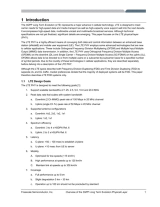 Freescale Semiconductor, Inc. Overview of the 3GPP Long Term Evolution Physical Layer 1
1 Introduction
The 3GPP Long Term Evolution (LTE) represents a major advance in cellular technology. LTE is designed to meet
carrier needs for high-speed data and media transport as well as high-capacity voice support well into the next decade.
It encompasses high-speed data, multimedia unicast and multimedia broadcast services. Although technical
specifications are not yet finalized, significant details are emerging. This paper focuses on the LTE physical layer
(PHY).
The LTE PHY is a highly efficient means of conveying both data and control information between an enhanced base
station (eNodeB) and mobile user equipment (UE). The LTE PHY employs some advanced technologies that are new
to cellular applications. These include Orthogonal Frequency Division Multiplexing (OFDM) and Multiple Input Multiple
Output (MIMO) data transmission. In addition, the LTE PHY uses Orthogonal Frequency Division Multiple Access
(OFDMA) on the downlink (DL) and Single Carrier – Frequency Division Multiple Access (SC-FDMA) on the uplink (UL).
OFDMA allows data to be directed to or from multiple users on a subcarrier-by-subcarrier basis for a specified number
of symbol periods. Due to the novelty of these technologies in cellular applications, they are described separately
before delving into a description of the LTE PHY.
Although the LTE specs describe both Frequency Division Duplexing (FDD) and Time Division Duplexing (TDD) to
separate UL and DL traffic, market preferences dictate that the majority of deployed systems will be FDD. This paper
therefore describes LTE FDD systems only.
1.1 LTE Design Goals
The LTE PHY is designed to meet the following goals [1]:
1. Support scalable bandwidths of 1.25, 2.5, 5.0, 10.0 and 20.0 MHz
2. Peak data rate that scales with system bandwidth
a. Downlink (2 Ch MIMO) peak rate of 100 Mbps in 20 MHz channel
b. Uplink (single Ch Tx) peak rate of 50 Mbps in 20 MHz channel
3. Supported antenna configurations
a. Downlink: 4x2, 2x2, 1x2, 1x1
b. Uplink: 1x2, 1x1
4. Spectrum efficiency
a. Downlink: 3 to 4 x HSDPA Rel. 6
b. Uplink: 2 to 3 x HSUPA Rel. 6
5. Latency
a. C-plane: <50 – 100 msec to establish U-plane
b. U-plane: <10 msec from UE to server
6. Mobility
A. Optimized for low speeds (<15 km/hr)
B. High performance at speeds up to 120 km/hr
C. Maintain link at speeds up to 350 km/hr
7. Coverage
a. Full performance up to 5 km
b. Slight degradation 5 km – 30 km
c. Operation up to 100 km should not be precluded by standard
 