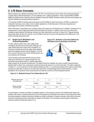 2 Overview of the 3GPP Long Term Evolution Physical Layer Freescale Semiconductor
2 LTE Basic Concepts
Before jumping into a detailed description of the LTE PHY, it’s worth taking a look at some of the basic technologies
involved. Many methods employed in LTE are relatively new in cellular applications. These include OFDM, OFDMA,
MIMO and Single Carrier Frequency Division Multiple Access (SC-FDMA). Readers familiar with these technologies can
skip this material and proceed directly to Section 3.
LTE employs OFDM for downlink data transmission and SC-FDMA for uplink transmission. OFDM is a well-known
modulation technique, but is rather novel in cellular applications. A brief discussion of the basic properties and
advantages of this method is therefore warranted.
When information is transmitted over a wireless channel, the signal can be distorted due to multipath. Typically (but not
always) there is a line-of-sight path between the transmitter and receiver. In addition, there are many other paths
created by signal reflection off buildings, vehicles and other obstructions as shown in Figure 2.0-1. Signals traveling
along these paths all reach the receiver, but are shifted in time by an amount corresponding to the differences in the
distance traveled along each path.
2.1 Single Carrier Modulation and
Channel Equalization
To date, cellular systems have used single carrier
modulation schemes almost exclusively. Although LTE
uses OFDM rather than single carrier modulation, it’s
instructive to briefly discuss how single carrier systems
deal with multipath-induced channel distortion. This will
form a point of reference from which OFDM systems can
be compared and contrasted.
The term delay spread describes the amount of time
delay at the receiver from a signal traveling from the
transmitter along different paths. In cellular applications,
delay spreads can be several microseconds. The delay induced by multipath can cause a symbol received along a
delayed path to “bleed” into a subsequent symbol arriving at the receiver via a more direct path. This effect is depicted
in Figure 2.1-1 and is referred to as inter-symbol interference (ISI). In a conventional single carrier system symbol times
decrease as data rates increase. At very high data rates (with correspondingly shorter symbol periods), it is quite
possible for ISI to exceed an entire symbol period and spill into a second or third subsequent symbol.
Figure 2.1-1 Multipath-Induced Time Delays Result in ISI
ISI ISI ISI
Signal received
by direct path
Delayed signal rec’d
via longer path
It’s also helpful to consider the effects of multipath distortion in the frequency domain. Each different path length and
reflection will result in a specific phase shift. As all of the signals are combined at the receiver, some frequencies within
the signal passband undergo constructive interference (linear combination of signals in-phase), while others encounter
destructive interference (linear combination of signals out-of-phase). The composite received signal is distorted by
frequency selective fading (see Figure 2.1-2).
Figure 2.0-1 Multipath is Caused by Reflections
Off Objects Such as Buildings and Vehicles
 