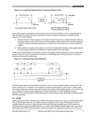 Freescale Semiconductor, Inc. Overview of the 3GPP Long Term Evolution Physical Layer 3
Figure 2.1-2 Longer Delay Spreads Result in Frequency Selective Fading
frequency
Signal Bandwidth deep fades
Received Signal Distorted by
Frequency Selective Fading
frequency
Signal Bandwidth
Transmitted Single Carrier Signal
Multipath
Distortion
Single carrier systems compensate for channel distortion via time domain equalization. This is a substantial topic by
itself, and beyond the scope of this paper. Generally, time domain equalizers compensate for multipath induced
distortion by one of two methods:
1. Channel inversion: A known sequence is transmitted over the channel prior to sending information. Because
the original signal is known at the receiver, a channel equalizer is able to determine the channel response and
multiply the subsequent data-bearing signal by the inverse of the channel response to reverse the effects of
multipath.
2. CDMA systems can employ rake equalizers to resolve the individual paths and then combine digital copies of
the received signal shifted in time to enhance the receiver signal-to-noise ratio (SNR).
In either case, channel equalizer implementation becomes increasingly complex as data rates increase. Symbol times
become shorter and receiver sample clocks must become correspondingly faster. ISI becomes much more severe—
possibly spanning several symbol periods.
Figure 2.1-3 Transversal Filter Channel Equalizer
τ τ τ τ τ
Σ
Adaptive
Algorithm
The finite impulse response transversal filter (see Figure 2.1-3) is a common equalizer topology. As the period of the
receiver sample clock (τ) decreases, more samples are required to compensate for a given amount of delay spread.
The number of delay taps increases along with the speed and complexity of the adaptive algorithm. For LTE data rates
(up to 100 Mbps) and delay spreads (approaching 17 μsec), this approach to channel equalization becomes
impractical. As we will discuss below, OFDM eliminates ISI in the time domain, which dramatically simplifies the task of
channel compensation.
2.2 OFDM
Unlike single carrier systems described above, OFDM communication systems do not rely on increased symbol rates in
order to achieve higher data rates. This makes the task of managing ISI much simpler. OFDM systems break the
available bandwidth into many narrower sub-carriers and transmit the data in parallel streams. Each subcarrier is
modulated using varying levels of QAM modulation, e.g. QPSK, QAM, 64QAM or possibly higher orders depending on
signal quality. Each OFDM symbol is therefore a linear combination of the instantaneous signals on each of the sub-
 