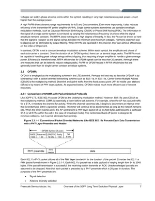 Freescale Semiconductor, Inc. Overview of the 3GPP Long Term Evolution Physical Layer 7
voltages can add in-phase at some points within the symbol, resulting in very high instantaneous peak power—much
higher than the average power.
A high PAPR drives dynamic range requirements for A/D and D/A converters. Even more importantly, it also reduces
efficiency of the transmitter RF power amplifier (RFPA). Single carrier systems sometimes use constant envelope
modulation methods, such as Gaussian Minimum Shift Keying (GMSK) or Phase Shift Keying (PSK). The information in
the signal of a single carrier system is conveyed by varying the instantaneous frequency or phase while the signal
amplitude remains constant. The RFPA does not require a high degree of linearity. In fact, the PA can be driven so hard
that the signal is “clipped” as the signal swings between the minimum and maximum voltages. Harmonic distortion due
to clipping can be eliminated by output filtering. When RFPAs are operated in this manner, they can achieve efficiencies
on the order of 70 percent.
In contrast, OFDM is not a constant envelope modulation scheme. Within each symbol, the amplitude and phase of
each sub-carrier is constant. Over the duration of an OFDM symbol, there can be several large peaks. The RFPA must
be capable of handling peak voltage swings without clipping, thus requiring a larger amplifier to handle a given average
power. Efficiency is therefore lower. RFPA efficiencies for OFDM signals can be less than 20 percent. Although there
are measures that can be taken to reduce voltage peaks, PAPR for OFDM results in RFPA efficiencies that are
generally lower than for single-carrier constant envelope systems.
2.3 OFDMA
OFDMA is employed as the multiplexing scheme in the LTE downlink. Perhaps the best way to describe OFDMA is by
contrasting it with a packet-oriented networking scheme such as 802.11a. In 802.11a, Carrier-Sense Multiple Access
(CSMA) is the multiplexing method. Downlink and uplink traffic from the fixed access point (AP) to mobile user stations
(STAs) is by means of PHY layer packets. As explained below, OFDMA makes much more efficient use of network
resources.
2.3.1 Comparison of OFDMA with Packet-Oriented Protocols
Like 3GPP LTE, IEEE 802.11a uses OFDM as the underlying modulation method. However, 802.11a uses CSMA as
the multiplexing method. CSMA is essentially a listen-before-talk scheme. For example, when the AP has queued traffic
for a STA, it monitors the channel for activity. When the channel becomes idle, it begins to decrement an internal timer
that is randomized within a specified window. The timer will continue to be decremented as long as the network remains
idle. When the timer reaches zero, the AP will transmit a PHY layer packet of up to 2000 bytes addressed to a particular
STA (or all STAs within the cell in the case of broadcast mode). The randomized back-off period is designed to
minimize collisions, but it cannot eliminate them entirely.
Figure 2.3.1-1 Conventional Packet Oriented Networks Like IEEE 802.11a Precede Each Data Transmission
with a PHY Layer Preamble and Header
PHY preamble
PHY
header
data
RATE
4 bits
Reserved
1 bit
LENGTH
12 bits
Parity
1 bit
Tail
6 bits
1 OFDM Symbol (4 usec)
Each 802.11a PHY packet utilizes all of the PHY layer bandwidth for the duration of the packet. Consider the 802.11a
PHY packet format shown in Figure 2.3.1-1. Each 802.11a packet has a data payload of varying length from 64 to 2048
bytes. If the packet transmission is successful, the receiving station transmits an ACK. Unacknowledged packets are
assumed to be dropped. Note that each packet is preceded by a PHY preamble which is 20 μsec in duration. The
purposes of the PHY preamble are:
• Signal detection
• Antenna diversity selection
 