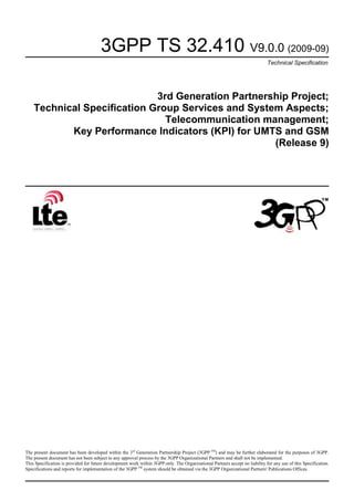 3GPP TS 32.410 V9.0.0 (2009-09)
Technical Specification

3rd Generation Partnership Project;
Technical Specification Group Services and System Aspects;
Telecommunication management;
Key Performance Indicators (KPI) for UMTS and GSM
(Release 9)

The present document has been developed within the 3 rd Generation Partnership Project (3GPP TM) and may be further elaborated for the purposes of 3GPP.
The present document has not been subject to any approval process by the 3GPP Organizational Partners and shall not be implemented.
This Specification is provided for future development work within 3GPP only. The Organizational Partners accept no liability for any use of this Specification.
Specifications and reports for implementation of the 3GPP TM system should be obtained via the 3GPP Organizational Partners' Publications Offices.

 