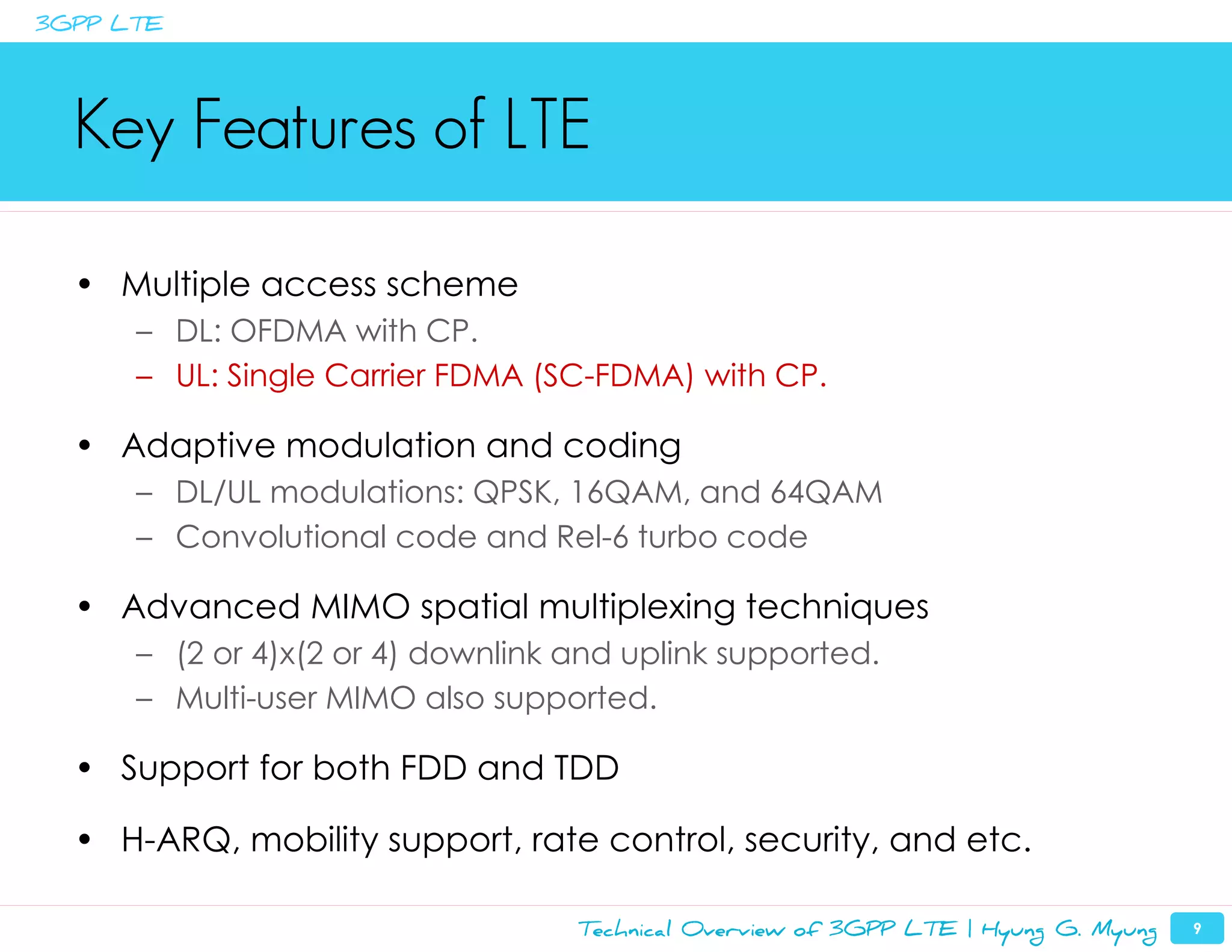 3GPP LTE




  Key Features of LTE

  • Multiple access scheme
      – DL: OFDMA with CP.
      – UL: Single Carrier FDMA (SC-FDMA) with CP.

  • Adaptive modulation and coding
      – DL/UL modulations: QPSK, 16QAM, and 64QAM
      – Convolutional code and Rel-6 turbo code

  • Advanced MIMO spatial multiplexing techniques
      – (2 or 4)x(2 or 4) downlink and uplink supported.
      – Multi-user MIMO also supported.

  • Support for both FDD and TDD

  • H-ARQ, mobility support, rate control, security, and etc.

                                   Technical Overview of 3GPP LTE | Hyung G. Myung   9
 