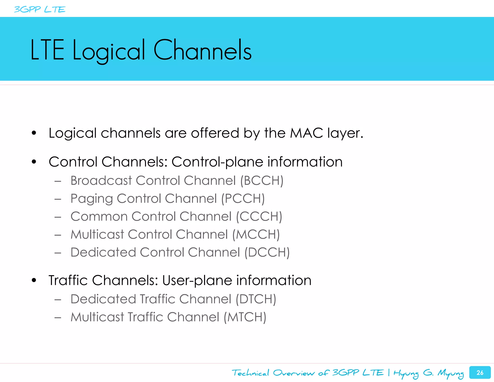 3GPP LTE




  LTE Logical Channels

  • Logical channels are offered by the MAC layer.

  • Control Channels: Control-plane information
      –    Broadcast Control Channel (BCCH)
      –    Paging Control Channel (PCCH)
      –    Common Control Channel (CCCH)
      –    Multicast Control Channel (MCCH)
      –    Dedicated Control Channel (DCCH)

  • Traffic Channels: User-plane information
      – Dedicated Traffic Channel (DTCH)
      – Multicast Traffic Channel (MTCH)



                                  Technical Overview of 3GPP LTE | Hyung G. Myung   26
 