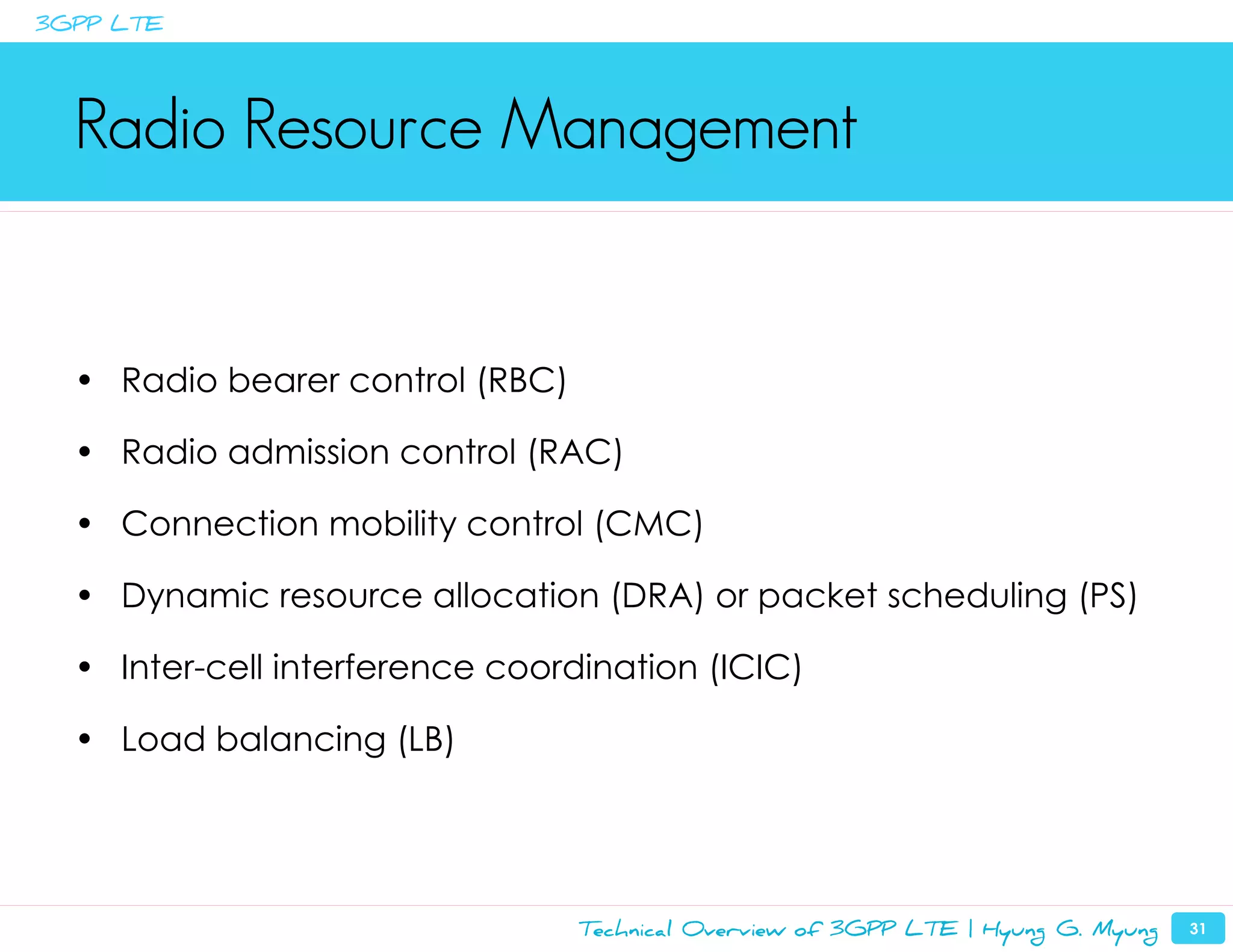 3GPP LTE




  Radio Resource Management


  • Radio bearer control (RBC)

  • Radio admission control (RAC)

  • Connection mobility control (CMC)

  • Dynamic resource allocation (DRA) or packet scheduling (PS)

  • Inter-cell interference coordination (ICIC)

  • Load balancing (LB)




                                 Technical Overview of 3GPP LTE | Hyung G. Myung   31
 