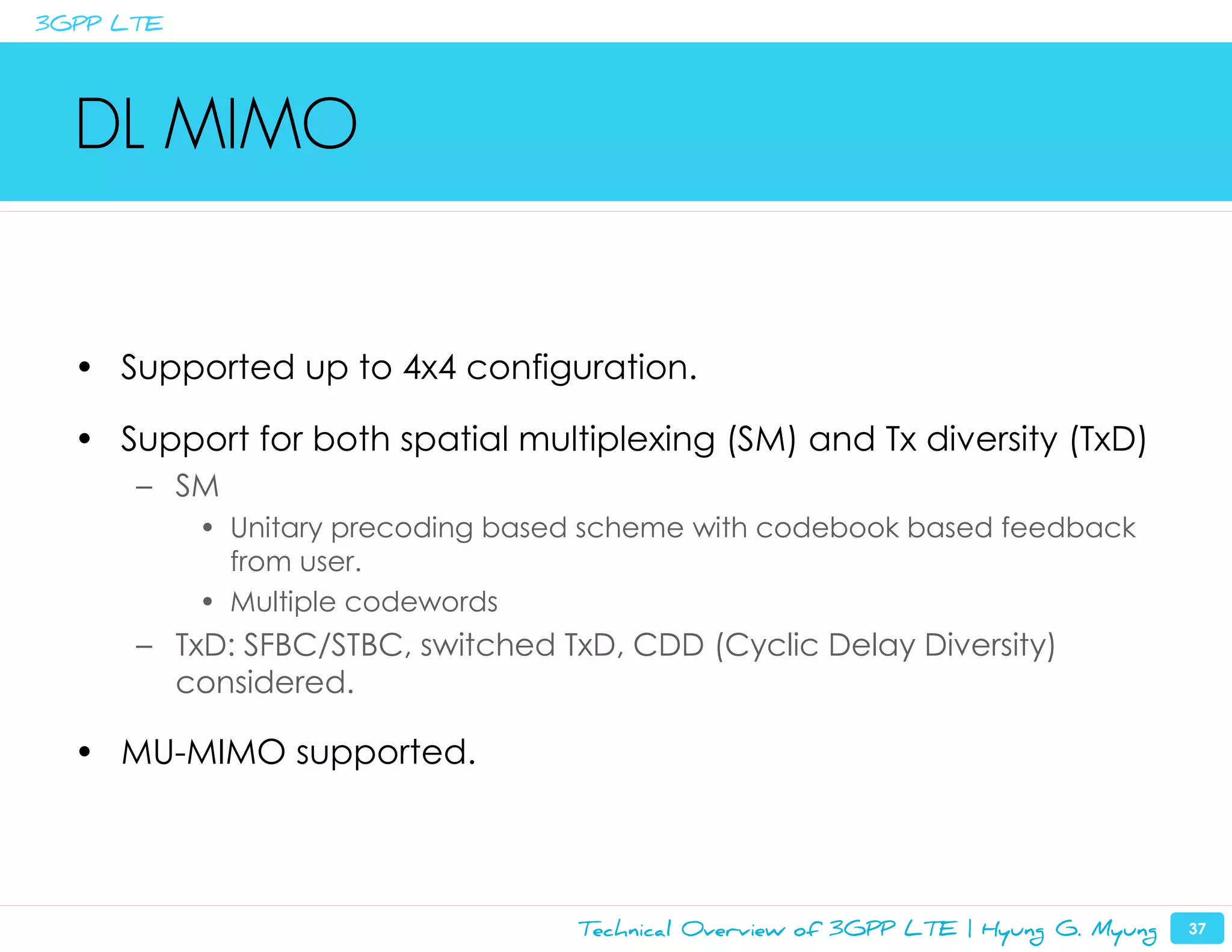 3GPP LTE




  DL MIMO


  • Supported up to 4x4 configuration.

  • Support for both spatial multiplexing (SM) and Tx diversity (TxD)
      – SM
           • Unitary precoding based scheme with codebook based feedback
             from user.
           • Multiple codewords
      – TxD: SFBC/STBC, switched TxD, CDD (Cyclic Delay Diversity)
        considered.

  • MU-MIMO supported.




                                   Technical Overview of 3GPP LTE | Hyung G. Myung   37
 