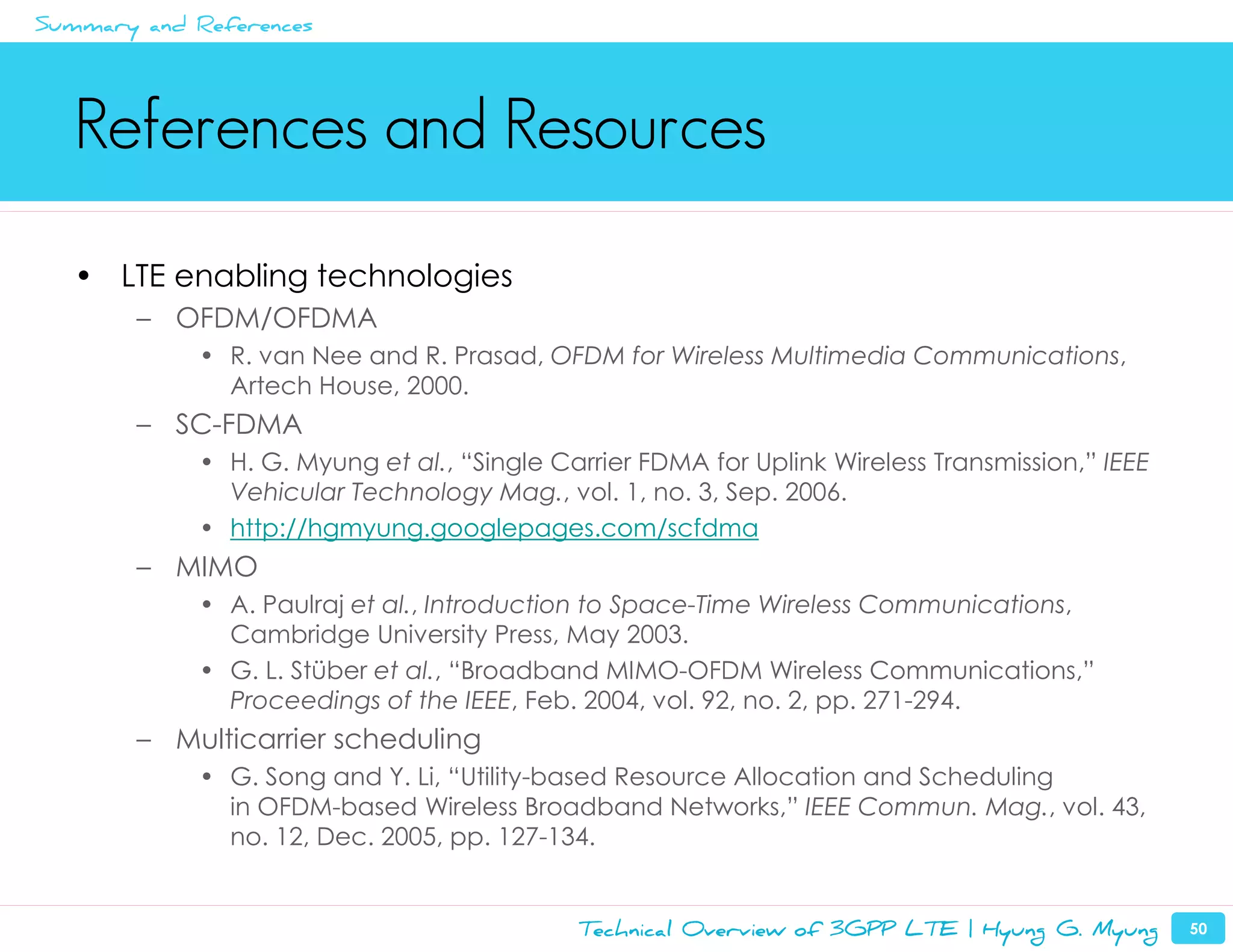 Summary and References




   References and Resources
   • LTE enabling technologies
        – OFDM/OFDMA
            • R. van Nee and R. Prasad, OFDM for Wireless Multimedia Communications,
              Artech House, 2000.
        – SC-FDMA
            • H. G. Myung et al., “Single Carrier FDMA for Uplink Wireless Transmission,” IEEE
              Vehicular Technology Mag., vol. 1, no. 3, Sep. 2006.
            • http://hgmyung.googlepages.com/scfdma
        – MIMO
            • A. Paulraj et al., Introduction to Space-Time Wireless Communications,
              Cambridge University Press, May 2003.
            • G. L. Stüber et al., “Broadband MIMO-OFDM Wireless Communications,”
              Proceedings of the IEEE, Feb. 2004, vol. 92, no. 2, pp. 271-294.
        – Multicarrier scheduling
            • G. Song and Y. Li, “Utility-based Resource Allocation and Scheduling
              in OFDM-based Wireless Broadband Networks,” IEEE Commun. Mag., vol. 43,
              no. 12, Dec. 2005, pp. 127-134.


                                            Technical Overview of 3GPP LTE | Hyung G. Myung      50
 