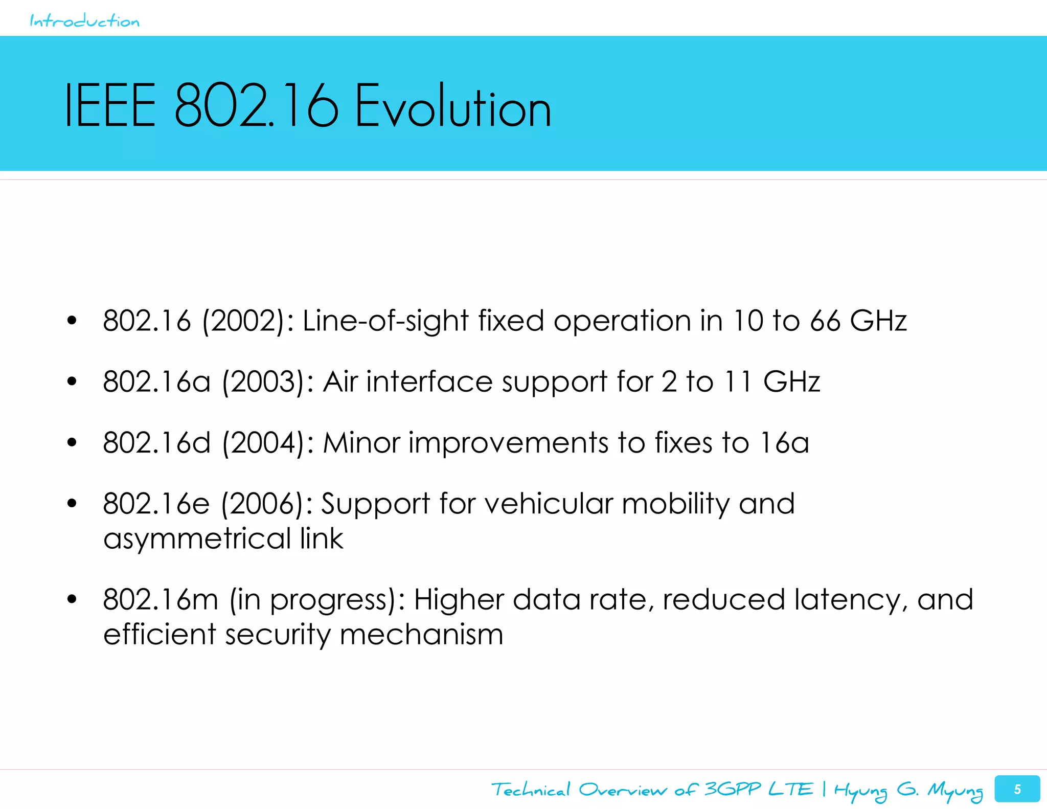 Introduction




   IEEE 802.16 Evolution


   • 802.16 (2002): Line-of-sight fixed operation in 10 to 66 GHz

   • 802.16a (2003): Air interface support for 2 to 11 GHz

   • 802.16d (2004): Minor improvements to fixes to 16a

   • 802.16e (2006): Support for vehicular mobility and
     asymmetrical link

   • 802.16m (in progress): Higher data rate, reduced latency, and
     efficient security mechanism




                                  Technical Overview of 3GPP LTE | Hyung G. Myung   5
 