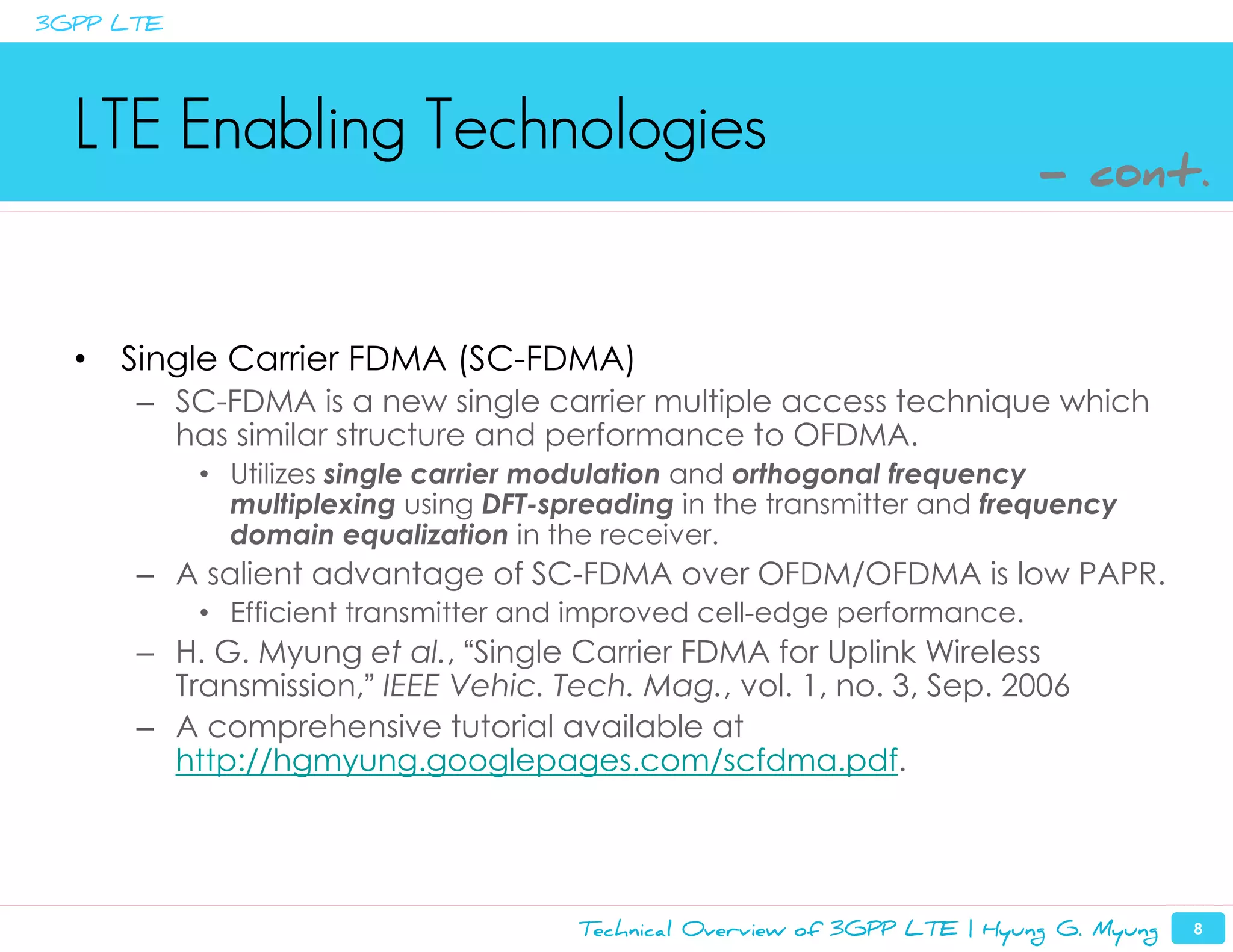 3GPP LTE




  LTE Enabling Technologies
                                                                           - cont.



  •   Single Carrier FDMA (SC-FDMA)
      – SC-FDMA is a new single carrier multiple access technique which
        has similar structure and performance to OFDMA.
           • Utilizes single carrier modulation and orthogonal frequency
             multiplexing using DFT-spreading in the transmitter and frequency
             domain equalization in the receiver.
      – A salient advantage of SC-FDMA over OFDM/OFDMA is low PAPR.
           • Efficient transmitter and improved cell-edge performance.
      – H. G. Myung et al., “Single Carrier FDMA for Uplink Wireless
        Transmission,” IEEE Vehic. Tech. Mag., vol. 1, no. 3, Sep. 2006
      – A comprehensive tutorial available at
        http://hgmyung.googlepages.com/scfdma.pdf.




                                      Technical Overview of 3GPP LTE | Hyung G. Myung   8
 