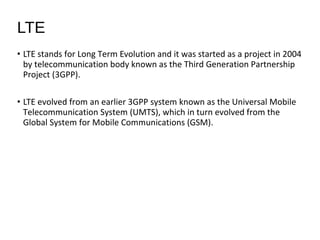 • LTE stands for Long Term Evolution and it was started as a project in 2004
by telecommunication body known as the Third Generation Partnership
Project (3GPP).
• LTE evolved from an earlier 3GPP system known as the Universal Mobile
Telecommunication System (UMTS), which in turn evolved from the
Global System for Mobile Communications (GSM).
LTE
 