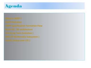 ›What is 3GPP ?
›3GPP Evolution
›3GPP Specification Formation Flow
›Basic 2G , 3G architecture
›LTE (Long Term Evolution )
›IMS (IP Multimedia Subsystem )
›VOLTE (Voice over LTE )
Agenda
 