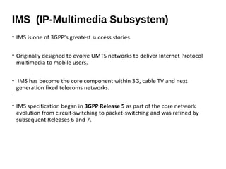 • IMS is one of 3GPP’s greatest success stories.
• Originally designed to evolve UMTS networks to deliver Internet Protocol
multimedia to mobile users.
• IMS has become the core component within 3G, cable TV and next
generation fixed telecoms networks.
• IMS specification began in 3GPP Release 5 as part of the core network
evolution from circuit-switching to packet-switching and was refined by
subsequent Releases 6 and 7.
IMS (IP-Multimedia Subsystem)
 