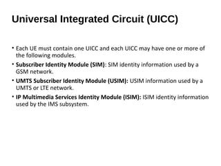 • Each UE must contain one UICC and each UICC may have one or more of
the following modules.
• Subscriber Identity Module (SIM): SIM identity information used by a
GSM network.
• UMTS Subscriber Identity Module (USIM): USIM information used by a
UMTS or LTE network.
• IP Multimedia Services Identity Module (ISIM): ISIM identity information
used by the IMS subsystem.
Universal Integrated Circuit (UICC)
 