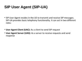 • SIP User Agent resides in the UE to transmit and receive SIP messages.
SIP-UA provides basic telephony functionality. It can act in two different
roles:
• User Agent Client (UAC): As a client to send SIP request
• User Agent Server (UAS): As a server to receive requests and send
response
SIP User Agent (SIP-UA)
 