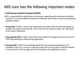 • Call Session Control Function (CSCF)
CSCF is responsible for establishing, monitoring, supporting and releasing multimedia
sessions. It has three different functional elements which may or may not be separate
physical entities.
• Proxy CSCF: P-CSCF is seen as the initial point of contact from any SIP User Agent. It
handles all requests from the UE and is, from the UE’s point of view, the “SIP proxy”
to the entire subsystem.
• Interrogating CSCF: I-CSCF is the entity that initiates the assignment of a user to an S-
CSCF (by querying the HSS) during registration.
• Serving CSCF: S-CSCF has knowledge about the user and what applications are
available to the user. It acts as a decision point and it’s main job is to decide whether
or not the user’s SIP messages will be forwarded to the application servers.
IMS core has the following important nodes
 