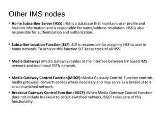 • Home Subscriber Server (HSS) :HSS is a database that maintains user profile and
location information and is responsible for name/address resolution. HSS is also
responsible for authentication and authorization.
• Subscriber Location Function (SLF) :SLF is responsible for assigning HSS to user in
home network. To achieve this function SLF keeps track of all HSS.
• Media Gateways :Media Gateway resides at the interface between SIP based IMS
network and traditional PSTN network.
• Media Gateway Control Function(MGCF) :Media Gateway Control Function controls
media gateways, converts codecs where necessary and may serve as a breakout to a
circuit-switched network.
• Breakout Gateway Control Function (BGCF) :When Media Gateway Control Function
does not include breakout to circuit-switched network, BGCF takes care of this
functionality.
Other IMS nodes
 