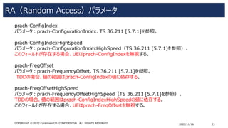 RA（Random Access）パラメータ
2022/11/16 23
COPYRIGHT © 2022 Centimani CO. CONFIDENTIAL. ALL RIGHTS RESERVED
prach-ConfigIndex
パラメータ：prach-ConfigurationIndex、TS 36.211 [5.7.1]を参照。
prach-ConfigIndexHighSpeed
パラメータ：prach-ConfigurationIndexHighSpeed（TS 36.211 [5.7.1]を参照）。
このフィールドが存在する場合、UEはprach-ConfigIndexを無視する。
prach-FreqOffset
パラメータ：prach-FrequencyOffset、TS 36.211 [5.7.1]を参照。
TDDの場合、値の範囲はprach-ConfigIndexの値に依存する。
prach-FreqOffsetHighSpeed
パラメータ：prach-FrequencyOffsetHighSpeed（TS 36.211 [5.7.1]を参照）。
TDDの場合、値の範囲はprach-ConfigIndexHighSpeedの値に依存する。
このフィールドが存在する場合、UEはprach-FreqOffsetを無視する。
 