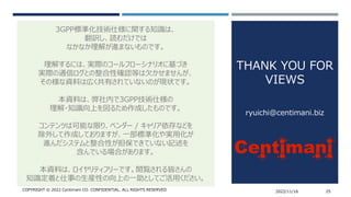 COPYRIGHT © 2022 Centimani CO. CONFIDENTIAL. ALL RIGHTS RESERVED 2022/11/16 25
3GPP標準化技術仕様に関する知識は、
翻訳し、読むだけでは
なかなか理解が進まないものです。
理解するには、実際のコールフローシナリオに基づき
実際の通信ログとの整合性確認等は欠かせませんが、
その様な資料は広く共有されていないのが現状です。
本資料は、弊社内で3GPP技術仕様の
理解・知識向上を図るため作成したものです。
コンテンツは可能な限り、ベンダー / キャリア依存などを
除外して作成しておりますが、一部標準化や実用化が
進んだシステムと整合性が担保できていない記述を
含んでいる場合があります。
本資料は、ロイヤリティフリーです。閲覧される皆さんの
知識定着と仕事の生産性の向上の一助としてご活用ください。
THANK YOU FOR
VIEWS
ryuichi@centimani.biz
 