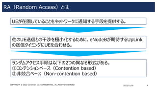 RA（Random Access）とは
2022/11/16 4
COPYRIGHT © 2022 Centimani CO. CONFIDENTIAL. ALL RIGHTS RESERVED
他のUE送信との干渉を極小化するために、eNodeBが期待するUpLink
の送信タイミングにUEを合わせる。
UEが在圏していることをネットワークに通知する手段を提供する。
ランダムアクセス手順は以下の2つの異なる形式がある。
①コンテンションベース（Contention based）
②非競合ベース（Non-contention based）
 