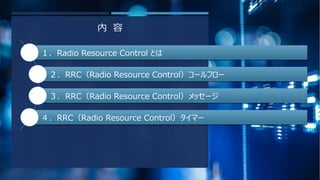 内 容
１．Radio Resource Control とは
２．RRC（Radio Resource Control）コールフロー
３．RRC（Radio Resource Control）メッセージ
４．RRC（Radio Resourc...