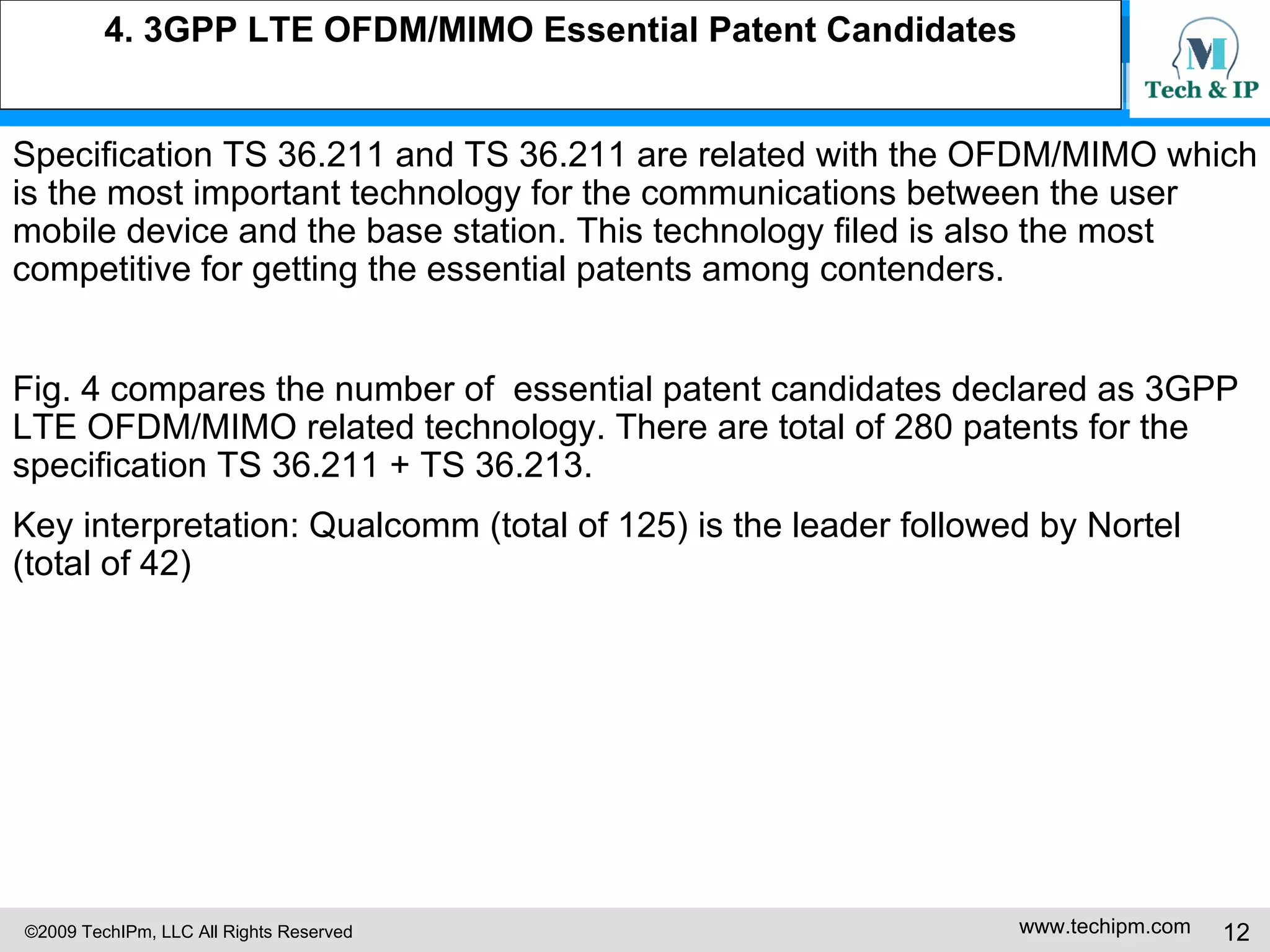 4. 3GPP LTE OFDM/MIMO Essential Patent Candidates Specification TS 36.211 and TS 36.211 are related with the OFDM/MIMO which is the most important technology for the communications between the user mobile device and the base station. This technology filed is also the most competitive for getting the essential patents among contenders. Fig. 4 compares the number of  essential patent candidates declared as 3GPP LTE OFDM/MIMO related technology. There are total of 280 patents for the specification TS 36.211 + TS 36.213. Key interpretation: Qualcomm (total of 125) is the leader followed by Nortel (total of 42) 