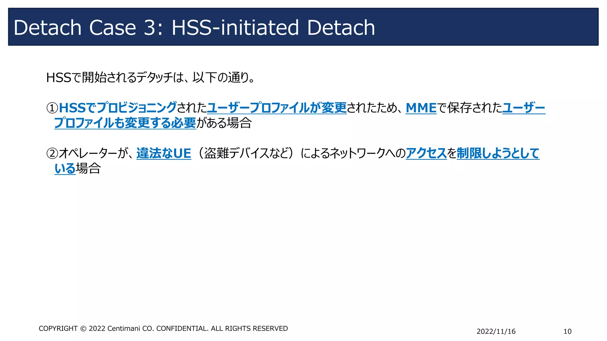 Detach Case 3: HSS-initiated Detach
2022/11/16 10
COPYRIGHT © 2022 Centimani CO. CONFIDENTIAL. ALL RIGHTS RESERVED
HSSで開始されるデタッチは、以下の通り。
①HSSでプロビジョニングされたユーザープロファイルが変更されたため、MMEで保存されたユーザー
プロファイルも変更する必要がある場合
➁オペレーターが、違法なUE（盗難デバイスなど）によるネットワークへのアクセスを制限しようとして
いる場合
 