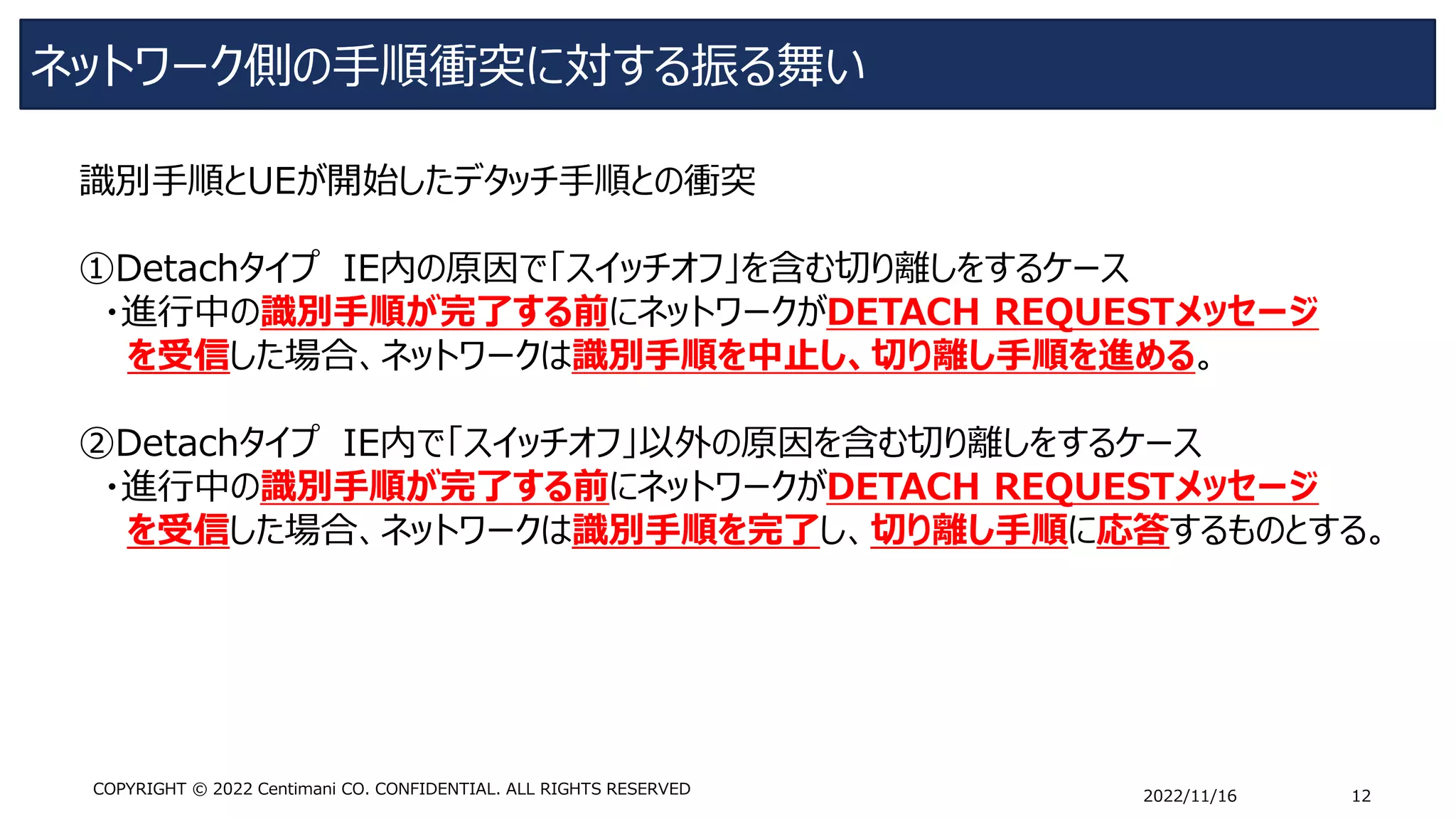 ネットワーク側の手順衝突に対する振る舞い
2022/11/16 12
COPYRIGHT © 2022 Centimani CO. CONFIDENTIAL. ALL RIGHTS RESERVED
識別手順とUEが開始したデタッチ手順との衝突
①Detachタイプ IE内の原因で「スイッチオフ」を含む切り離しをするケース
・進行中の識別手順が完了する前にネットワークがDETACH REQUESTメッセージ
を受信した場合、ネットワークは識別手順を中止し、切り離し手順を進める。
➁Detachタイプ IE内で「スイッチオフ」以外の原因を含む切り離しをするケース
・進行中の識別手順が完了する前にネットワークがDETACH REQUESTメッセージ
を受信した場合、ネットワークは識別手順を完了し、切り離し手順に応答するものとする。
 
