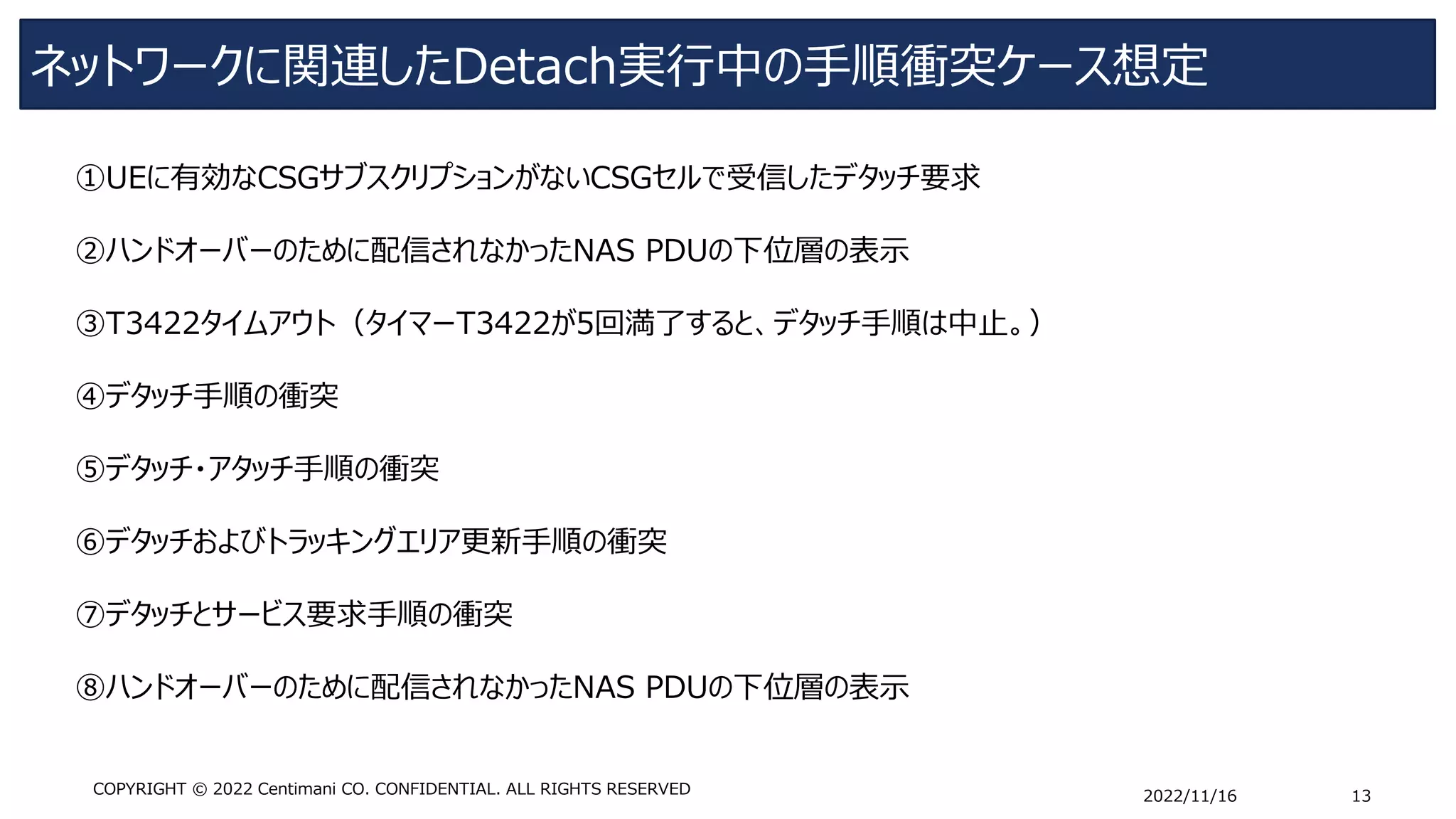 ネットワークに関連したDetach実行中の手順衝突ケース想定
2022/11/16 13
COPYRIGHT © 2022 Centimani CO. CONFIDENTIAL. ALL RIGHTS RESERVED
①UEに有効なCSGサブスクリプションがないCSGセルで受信したデタッチ要求
➁ハンドオーバーのために配信されなかったNAS PDUの下位層の表示
➂T3422タイムアウト（タイマーT3422が5回満了すると、デタッチ手順は中止。）
④デタッチ手順の衝突
➄デタッチ・アタッチ手順の衝突
⑥デタッチおよびトラッキングエリア更新手順の衝突
⑦デタッチとサービス要求手順の衝突
⑧ハンドオーバーのために配信されなかったNAS PDUの下位層の表示
 