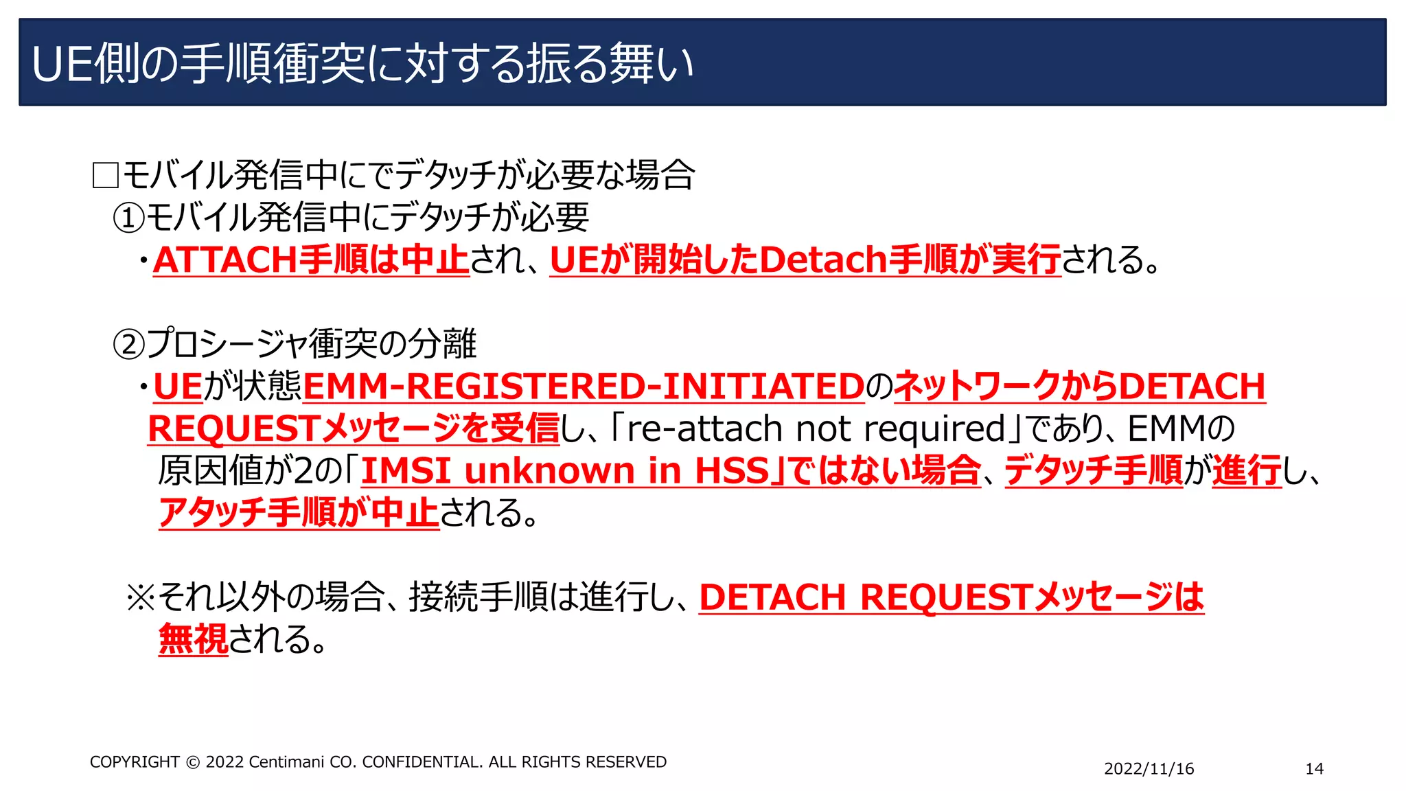 UE側の手順衝突に対する振る舞い
2022/11/16 14
COPYRIGHT © 2022 Centimani CO. CONFIDENTIAL. ALL RIGHTS RESERVED
□モバイル発信中にでデタッチが必要な場合
①モバイル発信中にデタッチが必要
・ATTACH手順は中止され、UEが開始したDetach手順が実行される。
➁プロシージャ衝突の分離
・UEが状態EMM-REGISTERED-INITIATEDのネットワークからDETACH
REQUESTメッセージを受信し、「re-attach not required」であり、EMMの
原因値が2の「IMSI unknown in HSS」ではない場合、デタッチ手順が進行し、
アタッチ手順が中止される。
※それ以外の場合、接続手順は進行し、DETACH REQUESTメッセージは
無視される。
 