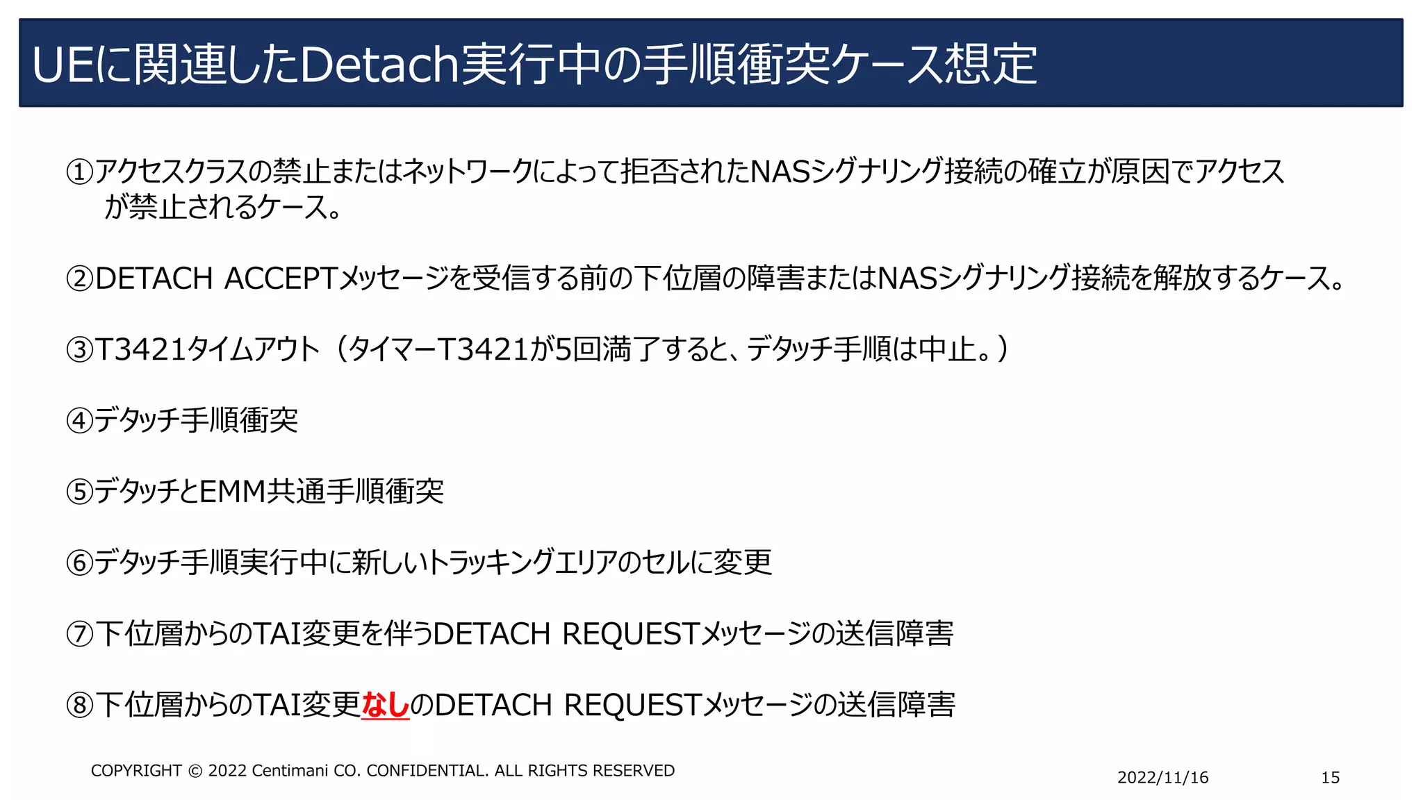 UEに関連したDetach実行中の手順衝突ケース想定
2022/11/16 15
COPYRIGHT © 2022 Centimani CO. CONFIDENTIAL. ALL RIGHTS RESERVED
①アクセスクラスの禁止またはネットワークによって拒否されたNASシグナリング接続の確立が原因でアクセス
が禁止されるケース。
➁DETACH ACCEPTメッセージを受信する前の下位層の障害またはNASシグナリング接続を解放するケース。
➂T3421タイムアウト（タイマーT3421が5回満了すると、デタッチ手順は中止。）
④デタッチ手順衝突
➄デタッチとEMM共通手順衝突
⑥デタッチ手順実行中に新しいトラッキングエリアのセルに変更
⑦下位層からのTAI変更を伴うDETACH REQUESTメッセージの送信障害
⑧下位層からのTAI変更なしのDETACH REQUESTメッセージの送信障害
 
