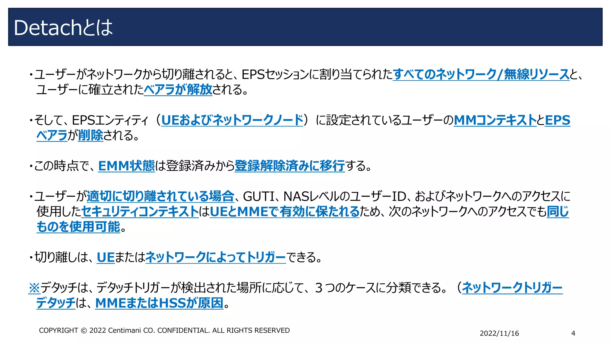 Detachとは
2022/11/16 4
COPYRIGHT © 2022 Centimani CO. CONFIDENTIAL. ALL RIGHTS RESERVED
・ユーザーがネットワークから切り離されると、EPSセッションに割り当てられたすべてのネットワーク/無線リソースと、
ユーザーに確立されたベアラが解放される。
・そして、EPSエンティティ（UEおよびネットワークノード）に設定されているユーザーのMMコンテキストとEPS
ベアラが削除される。
・この時点で、EMM状態は登録済みから登録解除済みに移行する。
・ユーザーが適切に切り離されている場合、GUTI、NASレベルのユーザーID、およびネットワークへのアクセスに
使用したセキュリティコンテキストはUEとMMEで有効に保たれるため、次のネットワークへのアクセスでも同じ
ものを使用可能。
・切り離しは、UEまたはネットワークによってトリガーできる。
※デタッチは、デタッチトリガーが検出された場所に応じて、３つのケースに分類できる。（ネットワークトリガー
デタッチは、MMEまたはHSSが原因。
 