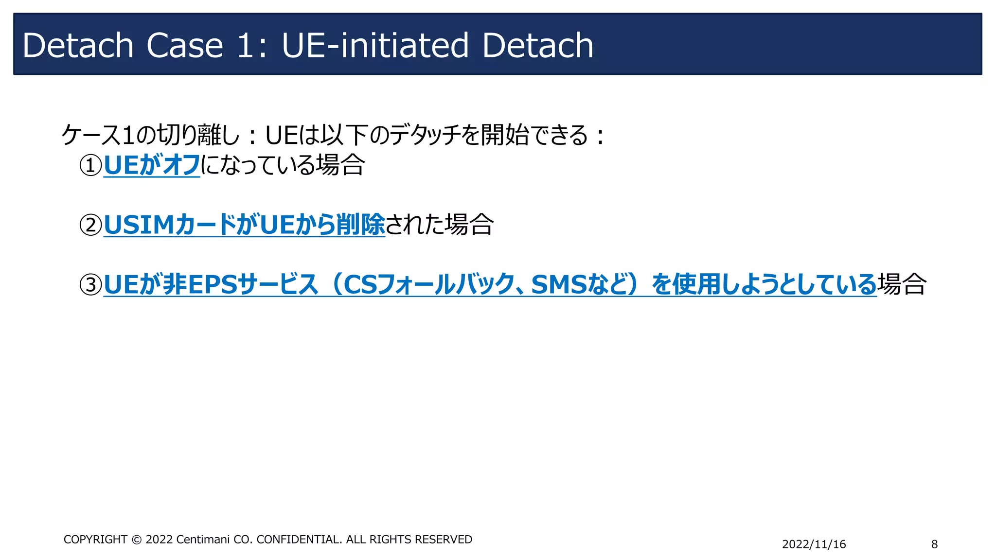 Detach Case 1: UE-initiated Detach
2022/11/16 8
COPYRIGHT © 2022 Centimani CO. CONFIDENTIAL. ALL RIGHTS RESERVED
ケース1の切り離し：UEは以下のデタッチを開始できる：
①UEがオフになっている場合
➁USIMカードがUEから削除された場合
➂UEが非EPSサービス（CSフォールバック、SMSなど）を使用しようとしている場合
 
