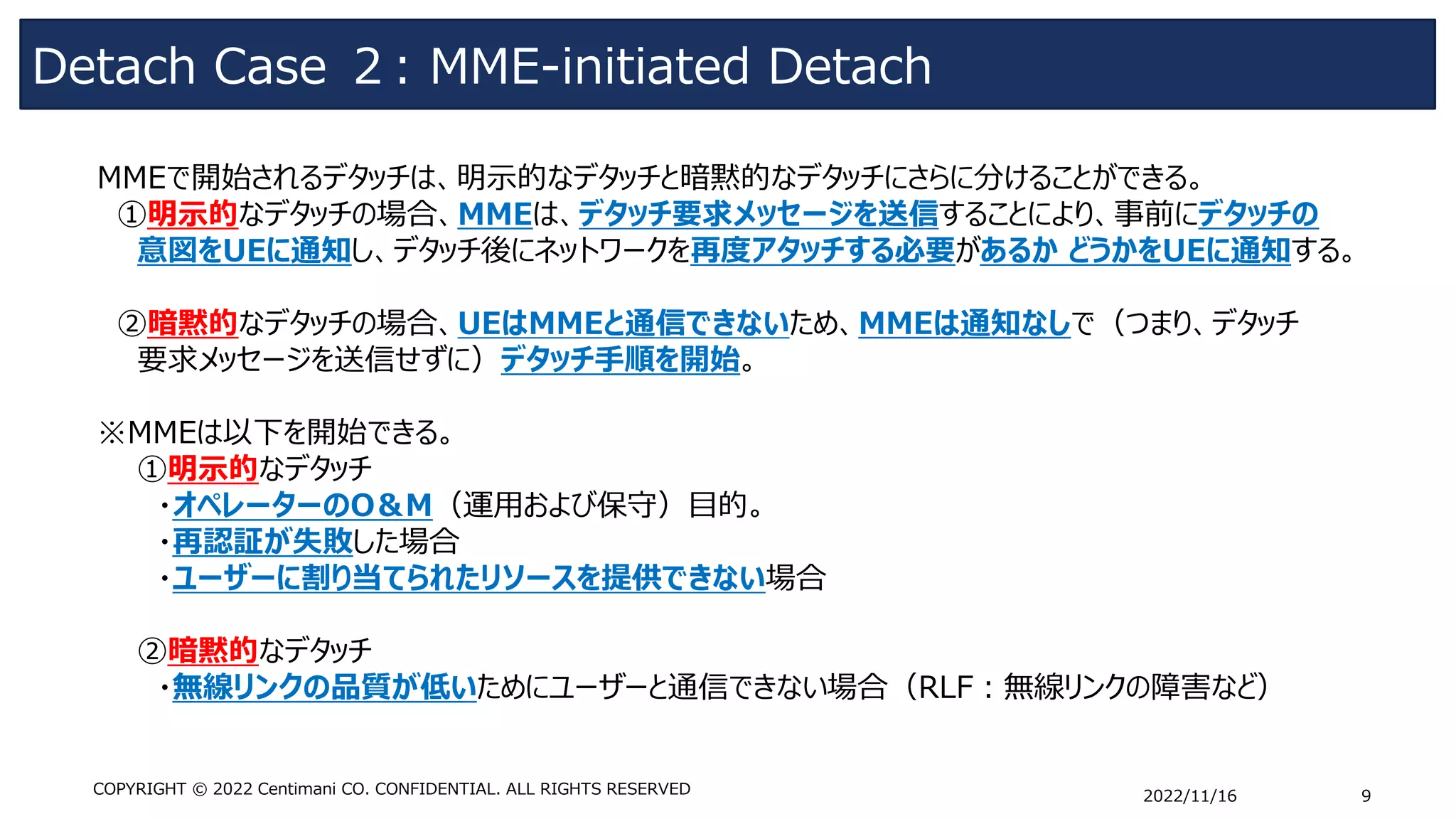 Detach Case ２: MME-initiated Detach
2022/11/16 9
COPYRIGHT © 2022 Centimani CO. CONFIDENTIAL. ALL RIGHTS RESERVED
MMEで開始されるデタッチは、明示的なデタッチと暗黙的なデタッチにさらに分けることができる。
①明示的なデタッチの場合、MMEは、デタッチ要求メッセージを送信することにより、事前にデタッチの
意図をUEに通知し、デタッチ後にネットワークを再度アタッチする必要があるか どうかをUEに通知する。
➁暗黙的なデタッチの場合、UEはMMEと通信できないため、MMEは通知なしで（つまり、デタッチ
要求メッセージを送信せずに）デタッチ手順を開始。
※MMEは以下を開始できる。
①明示的なデタッチ
・オペレーターのO＆M（運用および保守）目的。
・再認証が失敗した場合
・ユーザーに割り当てられたリソースを提供できない場合
➁暗黙的なデタッチ
・無線リンクの品質が低いためにユーザーと通信できない場合（RLF：無線リンクの障害など）
 
