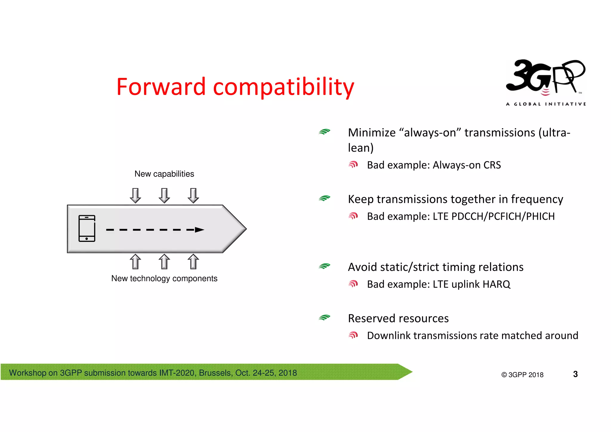 Workshop on 3GPP submission towards IMT-2020, Brussels, Oct. 24-25, 2018
© 3GPP 2012
© 3GPP 2018 3
Minimize “always-on” transmissions (ultra-
lean)
Bad example: Always-on CRS
Keep transmissions together in frequency
Bad example: LTE PDCCH/PCFICH/PHICH
Avoid static/strict timing relations
Bad example: LTE uplink HARQ
Reserved resources
Downlink transmissions rate matched around
Forward compatibility
New capabilities
New technology components
 