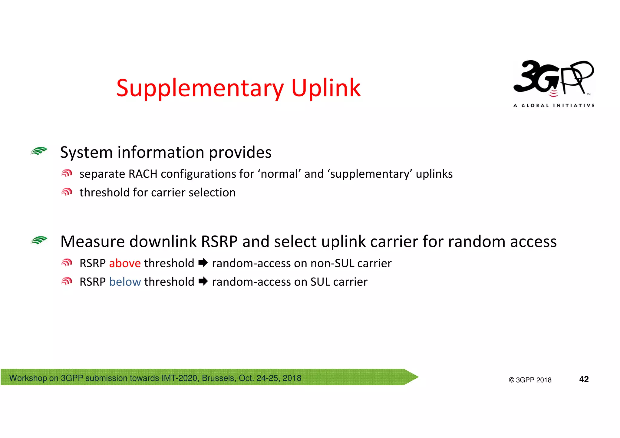 Workshop on 3GPP submission towards IMT-2020, Brussels, Oct. 24-25, 2018
© 3GPP 2012
© 3GPP 2018 42
Supplementary Uplink
System information provides
separate RACH configurations for ‘normal’ and ‘supplementary’ uplinks
threshold for carrier selection
Measure downlink RSRP and select uplink carrier for random access
RSRP above threshold random-access on non-SUL carrier
RSRP below threshold random-access on SUL carrier
 