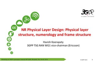 Workshop on 3GPP submission towards IMT-2020, Brussels, Oct. 24-25, 2018
© 3GPP 2012
© 3GPP 2018 1
NR Physical Layer Design: Physical layer
structure, numerology and frame structure
Havish Koorapaty
3GPP TSG RAN WG1 vice-chairman (Ericsson)
 