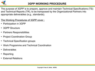 © Nex-G Exuberant Solutions Pvt. Ltd.Copyright © Nex-G | Skills , NESPL
3GPP WORKING PROCEDURE
The purpose of 3GPP is to prepare, approve and maintain Technical Specifications (TS)
and Technical Reports (TR), to be transposed by the Organizational Partners into
appropriate deliverables (e.g., standards).
The Working Procedures of 3GPP cover :
●
Participation in 3GPP
●
3GPP Structure
●
Partners Responsibilities
●
Project Coordination Group
●
Technical Specification groups
●
Work Programme and Technical Coordination
●
Deliverables
●
Reporting
●
External Relations
 