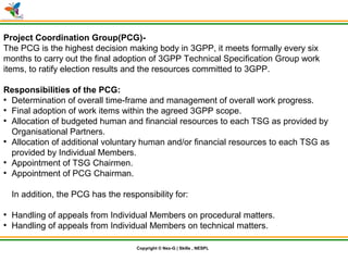 © Nex-G Exuberant Solutions Pvt. Ltd.Copyright © Nex-G | Skills , NESPL
Project Coordination Group(PCG)-
The PCG is the highest decision making body in 3GPP, it meets formally every six
months to carry out the final adoption of 3GPP Technical Specification Group work
items, to ratify election results and the resources committed to 3GPP.
Responsibilities of the PCG:
●
Determination of overall time-frame and management of overall work progress.
●
Final adoption of work items within the agreed 3GPP scope.
●
Allocation of budgeted human and financial resources to each TSG as provided by
Organisational Partners.
●
Allocation of additional voluntary human and/or financial resources to each TSG as
provided by Individual Members.
●
Appointment of TSG Chairmen.
●
Appointment of PCG Chairman.
In addition, the PCG has the responsibility for:
●
Handling of appeals from Individual Members on procedural matters.
●
Handling of appeals from Individual Members on technical matters.
 