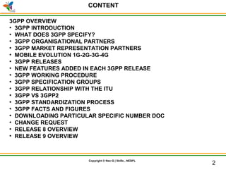 © Nex-G Exuberant Solutions Pvt. Ltd.Copyright © Nex-G | Skills , NESPL
CONTENT
HI
3GPP OVERVIEW
●
3GPP INTRODUCTION
●
WHAT DOES 3GPP SPECIFY?
●
3GPP ORGANISATIONAL PARTNERS
●
3GPP MARKET REPRESENTATION PARTNERS
●
MOBILE EVOLUTION 1G-2G-3G-4G
●
3GPP RELEASES
●
NEW FEATURES ADDED IN EACH 3GPP RELEASE
●
3GPP WORKING PROCEDURE
●
3GPP SPECIFICATION GROUPS
●
3GPP RELATIONSHIP WITH THE ITU
●
3GPP VS 3GPP2
●
3GPP STANDARDIZATION PROCESS
●
3GPP FACTS AND FIGURES
●
DOWNLOADING PARTICULAR SPECIFIC NUMBER DOC
●
CHANGE REQUEST
●
RELEASE 8 OVERVIEW
●
RELEASE 9 OVERVIEW
2
 