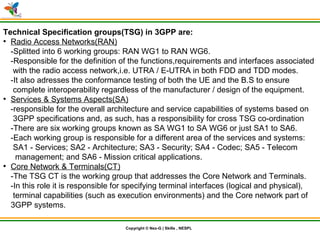 © Nex-G Exuberant Solutions Pvt. Ltd.Copyright © Nex-G | Skills , NESPL
Technical Specification groups(TSG) in 3GPP are:
●
Radio Access Networks(RAN)
-Splitted into 6 working groups: RAN WG1 to RAN WG6.
-Responsible for the definition of the functions,requirements and interfaces associated
with the radio access network,i.e. UTRA / E-UTRA in both FDD and TDD modes.
-It also adresses the conformance testing of both the UE and the B.S to ensure
complete interoperability regardless of the manufacturer / design of the equipment.
●
Services & Systems Aspects(SA)
-responsible for the overall architecture and service capabilities of systems based on
3GPP specifications and, as such, has a responsibility for cross TSG co-ordination
-There are six working groups known as SA WG1 to SA WG6 or just SA1 to SA6.
-Each working group is responsible for a different area of the services and systems:
SA1 - Services; SA2 - Architecture; SA3 - Security; SA4 - Codec; SA5 - Telecom
management; and SA6 - Mission critical applications.
●
Core Network & Terminals(CT)
-The TSG CT is the working group that addresses the Core Network and Terminals.
-In this role it is responsible for specifying terminal interfaces (logical and physical),
terminal capabilities (such as execution environments) and the Core network part of
3GPP systems.
 