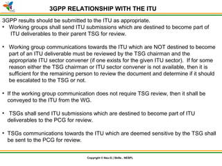 © Nex-G Exuberant Solutions Pvt. Ltd.Copyright © Nex-G | Skills , NESPL
3GPP RELATIONSHIP WITH THE ITU
3GPP results should be submitted to the ITU as appropriate.
●
Working groups shall send ITU submissions which are destined to become part of
ITU deliverables to their parent TSG for review.
●
Working group communications towards the ITU which are NOT destined to become
part of an ITU deliverable must be reviewed by the TSG chairman and the
appropriate ITU sector convener (if one exists for the given ITU sector). If for some
reason either the TSG chairman or ITU sector convener is not available, then it is
sufficient for the remaining person to review the document and determine if it should
be escalated to the TSG or not.
●
If the working group communication does not require TSG review, then it shall be
conveyed to the ITU from the WG.
●
TSGs shall send ITU submissions which are destined to become part of ITU
deliverables to the PCG for review.
●
TSGs communications towards the ITU which are deemed sensitive by the TSG shall
be sent to the PCG for review.
 